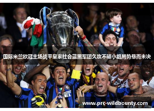 国际米兰欧冠主场战平皇家社会蓝黑军团久攻不破小组局势悬而未决