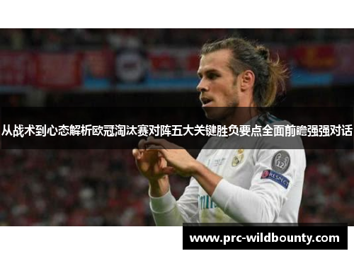 从战术到心态解析欧冠淘汰赛对阵五大关键胜负要点全面前瞻强强对话 从战术到心态解析欧冠淘汰赛对阵五大关键胜负要点全面前瞻强强对话