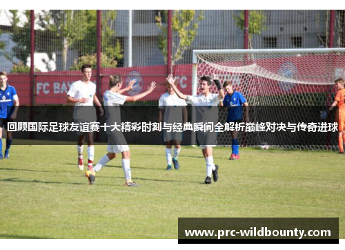 回顾国际足球友谊赛十大精彩时刻与经典瞬间全解析巅峰对决与传奇进球 回顾国际足球友谊赛十大精彩时刻与经典瞬间全解析巅峰对决与传奇进球